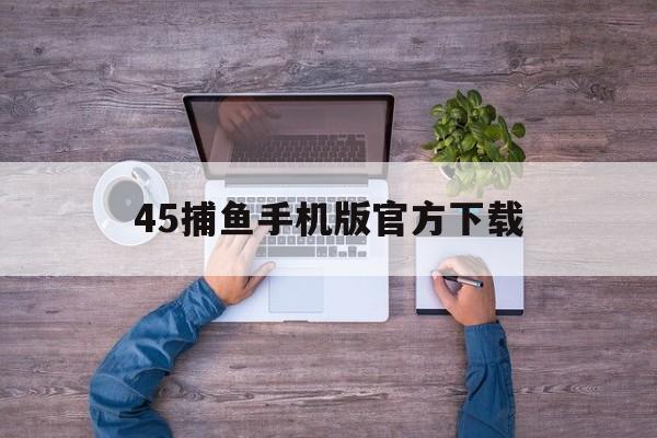 45捕鱼手机版官方下载的简单介绍
